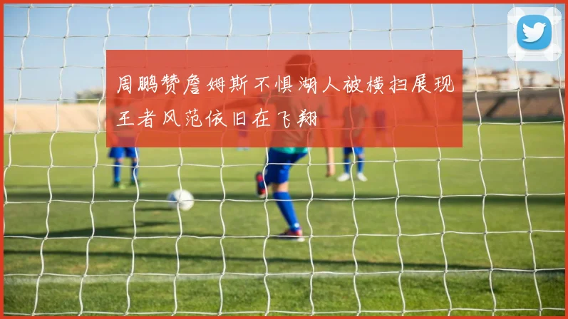 周鹏赞詹姆斯不惧湖人被横扫展现王者风范依旧在飞翔