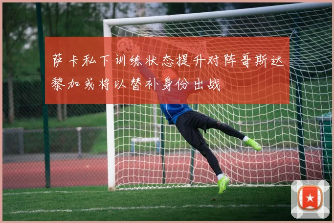 萨卡私下训练状态提升对阵哥斯达黎加或将以替补身份出战