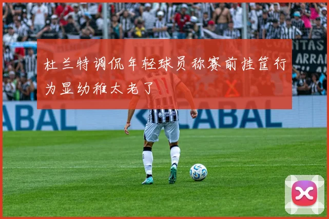 杜兰特调侃年轻球员称赛前挂筐行为显幼稚太老了