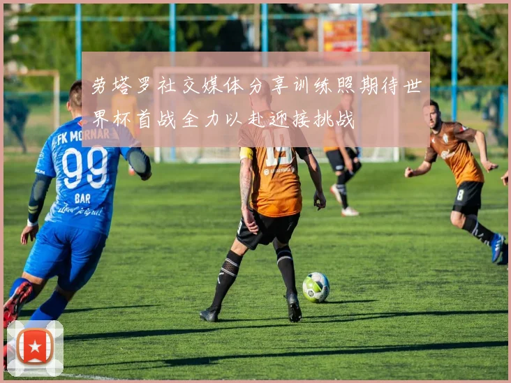 劳塔罗社交媒体分享训练照期待世界杯首战全力以赴迎接挑战