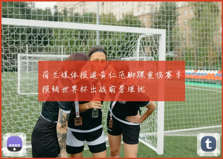 荷兰媒体报道黄仁范脚踝重伤赛季报销世界杯出战前景堪忧