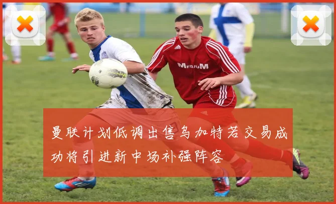 曼联计划低调出售乌加特若交易成功将引进新中场补强阵容