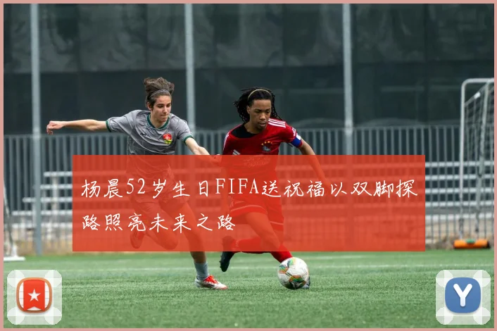 杨晨52岁生日FIFA送祝福以双脚探路照亮未来之路