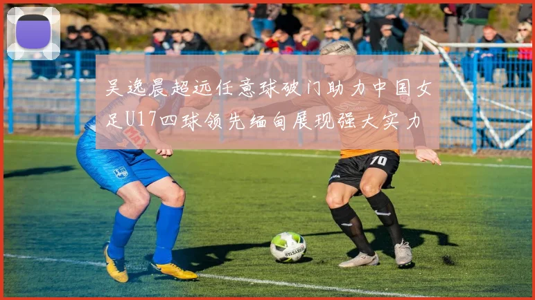 吴逸晨超远任意球破门助力中国女足U17四球领先缅甸展现强大实力