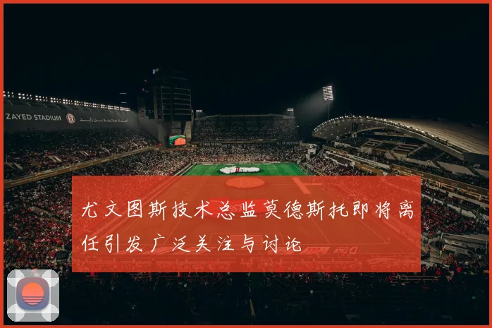 尤文图斯技术总监莫德斯托即将离任引发广泛关注与讨论