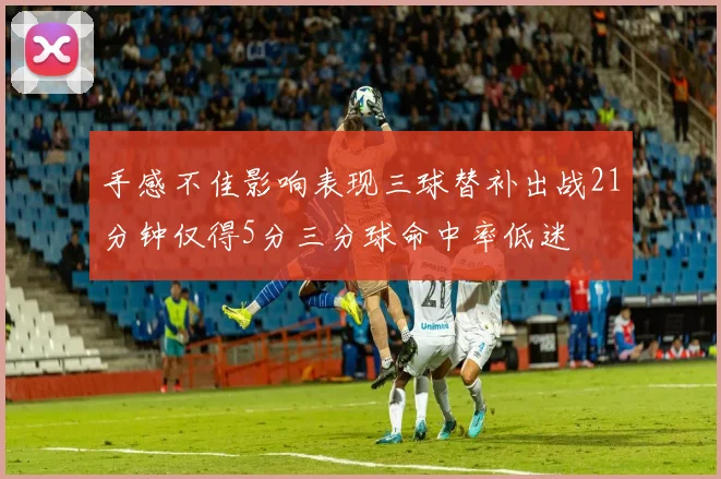 手感不佳影响表现三球替补出战21分钟仅得5分三分球命中率低迷