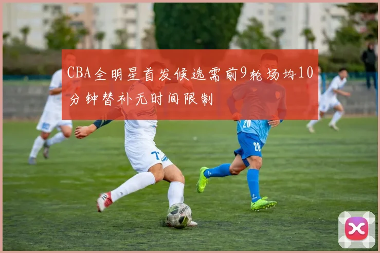 CBA全明星首发候选需前9轮场均10分钟替补无时间限制