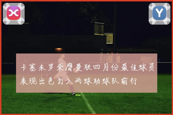卡塞米罗荣膺曼联四月份最佳球员表现出色打入两球助球队前行